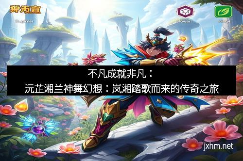 不凡成就非凡：沅芷湘兰神舞幻想：岚湘踏歌而来的传奇之旅