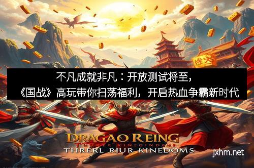 不凡成就非凡：开放测试将至，《国战》高玩带你扫荡福利，开启热血争霸新时代
